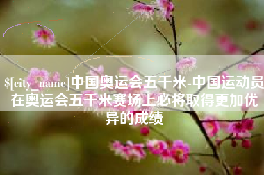 大同中国奥运会五千米-中国运动员在奥运会五千米赛场上必将取得更加优异的成绩