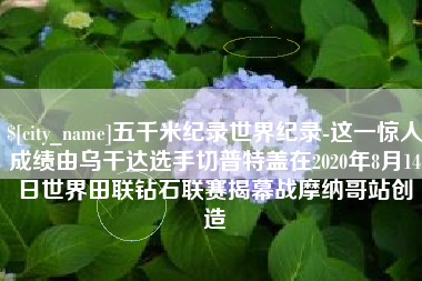大同五千米纪录世界纪录-这一惊人成绩由乌干达选手切普特盖在2020年8月14日世界田联钻石联赛揭幕战摩纳哥站创造