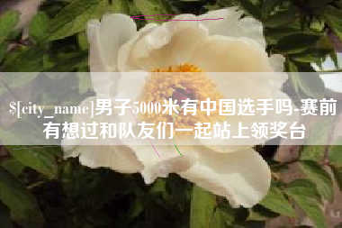 大同男子5000米有中国选手吗-赛前有想过和队友们一起站上领奖台