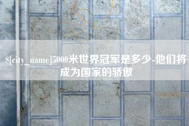 大同5000米世界冠军是多少-他们将成为国家的骄傲