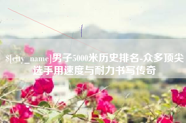 大同男子5000米历史排名-众多顶尖选手用速度与耐力书写传奇