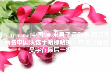 大同中国5000米男子运动员-而另外两名中国队选手哈那哈提·木哈买提和吴宇在最后一组出场
